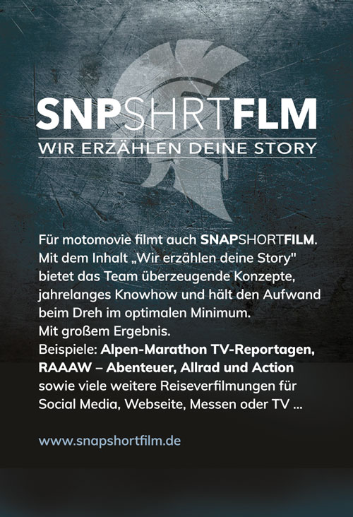 Für motomovie filmt auch <strong>SNP</strong>SHRT<strong>FLM</strong>. 
Mit dem Inhalt „Wir erzählen deine Story" 
bietet das Team überzeugende Konzepte, 
jahrelanges Knowhow und hält den Aufwand 
beim Dreh im optimalen Minimum. 
Mit großem Ergebnis.
Beispiele: <strong>Alpen-Marathon TV-Reportagen,
RAAAW – Abenteuer, Allrad und Action </strong>
sowie viele weitere Reiseverfilmungen für 
Social Media, Webseite, Messen oder TV …
